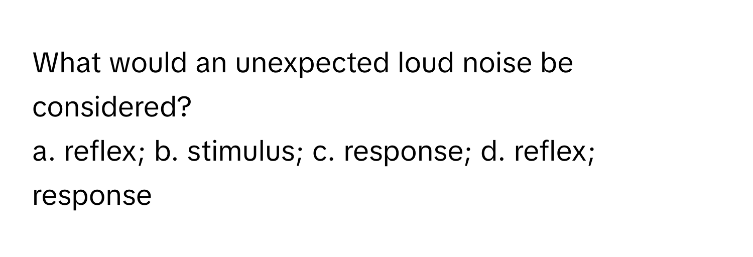 What would an unexpected loud noise be considered? 
a. reflex; b. stimulus; c. response; d. reflex; response