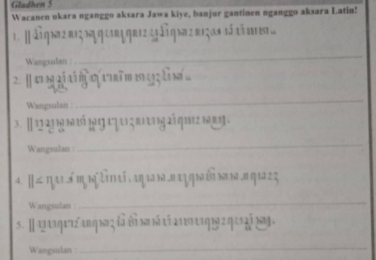 Gladhen 5 
Wacanen ukara nganggo aksara Jawa kiye, banjur gantinen nganggo aksara Latin! 
1. [àng 1n 2 2 n m m os tá ti m 
Wangsulan : 
_ 
2. [ v b 2 i tim cị 1 ĩm13l
Wangsulan : 
_ 
3. [1 21 19 1 5 11 1 7 11 3π 9 2á q12 1 η 
Wangsulan : 
_ 
4. [≤π ai ś η b λn aί αη 1 ы α η ы छ ы ы πη 1 z 2 
Wangsulan : 
_ 
s. Ⅱ q a quz an q h ςđà bàn há caa st qi 2 q ur á nn . 
Wangsulan : 
_