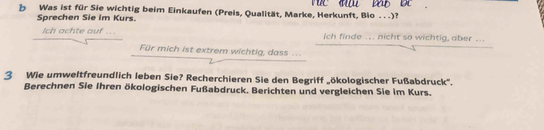 Was ist für Sie wichtig beim Einkaufen (Preis, Qualität, Marke, Herkunft, Bio . . .)? 
Sprechen Sie im Kurs. 
Ich achte auf ... Ich finde ... nicht so wichtig, aber ... 
Für mich ist extrem wichtig, dass .. 
3 Wie umweltfreundlich leben Sie? Recherchieren Sie den Begriff „ökologischer Fußabdruck'. 
Berechnen Sie Ihren ökologischen Fußabdruck. Berichten und vergleichen Sie im Kurs.