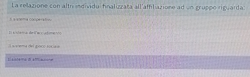 La relazione con altri individui finalizzata all’affiliazione ad un gruppo riguarda:
Il sistema cooperativo
Il sistema dell"accudimento
Il sistema del gioco sociale
Il sistema di affiliazione