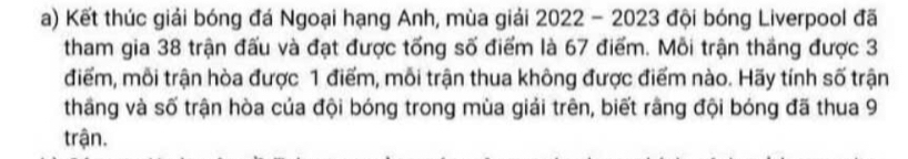 Kết thúc giải bóng đá Ngoại hạng Anh, mùa giải 2022 - 2023 đội bóng Liverpool đã 
tham gia 38 trận đấu và đạt được tống số điểm là 67 điểm. Mỗi trận thắng được 3
điểm, mỗi trận hòa được 1 điểm, mỗi trận thua không được điểm nào. Hãy tính số trận 
thăng và số trận hòa của đội bóng trong mùa giải trên, biết rằng đội bóng đã thua 9
trận.