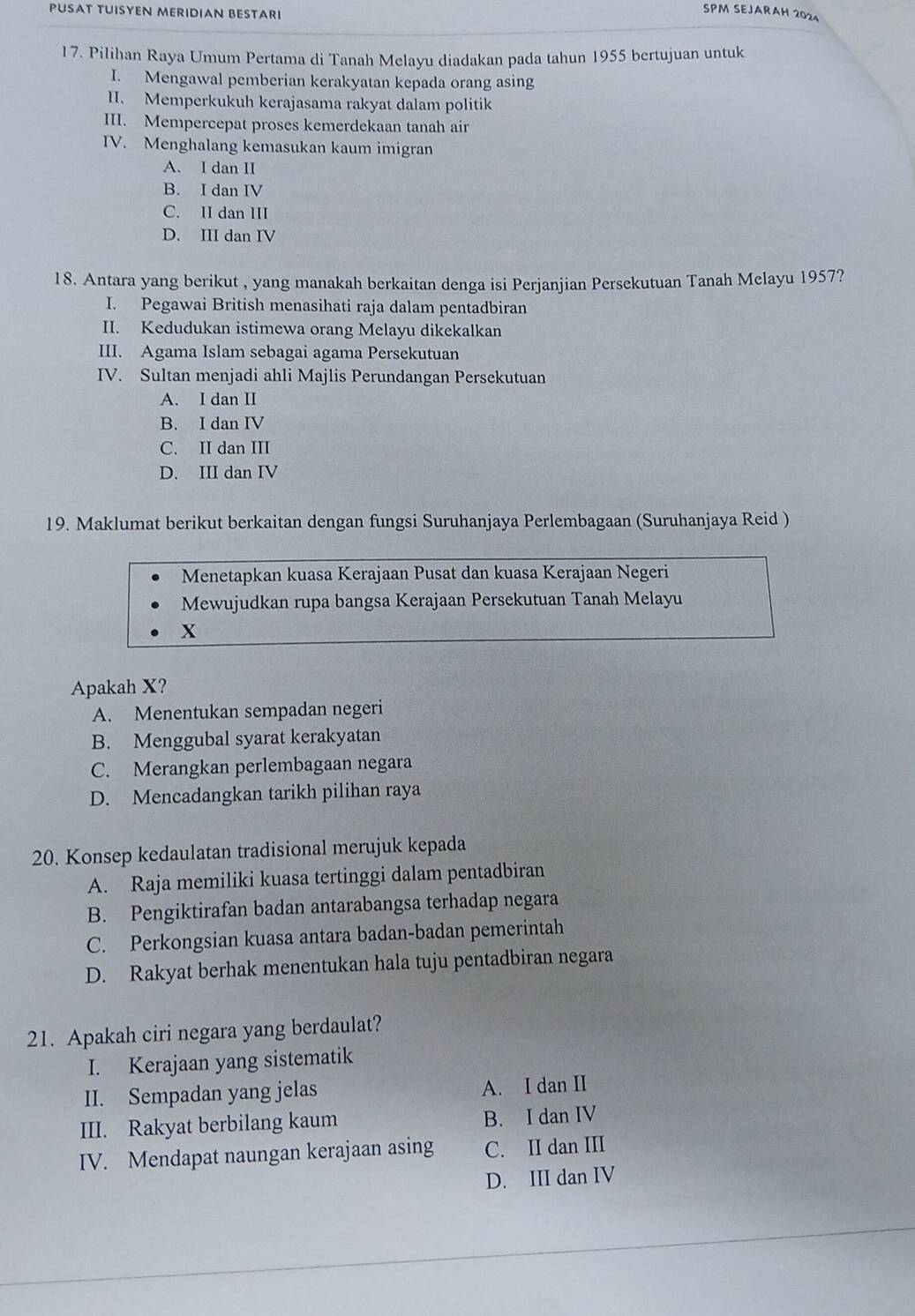 PUSAT TUISYEN MERIDIAN BESTARI
SPM SEJARAH 2024
17. Pilihan Raya Umum Pertama di Tanah Melayu diadakan pada tahun 1955 bertujuan untuk
I. Mengawal pemberian kerakyatan kepada orang asing
II. Memperkukuh kerajasama rakyat dalam politik
III. Mempercepat proses kemerdekaan tanah air
IV. Menghalang kemasukan kaum imigran
A. I dan II
B. I dan IV
C. II dan III
D. III dan IV
18. Antara yang berikut , yang manakah berkaitan denga isi Perjanjian Persekutuan Tanah Melayu 1957?
I. Pegawai British menasihati raja dalam pentadbiran
II. Kedudukan istimewa orang Melayu dikekalkan
III. Agama Islam sebagai agama Persekutuan
IV. Sultan menjadi ahli Majlis Perundangan Persekutuan
A. I dan II
B. I dan IV
C. II dan III
D. III dan IV
19. Maklumat berikut berkaitan dengan fungsi Suruhanjaya Perlembagaan (Suruhanjaya Reid )
Menetapkan kuasa Kerajaan Pusat dan kuasa Kerajaan Negeri
Mewujudkan rupa bangsa Kerajaan Persekutuan Tanah Melayu
X
Apakah X?
A. Menentukan sempadan negeri
B. Menggubal syarat kerakyatan
C. Merangkan perlembagaan negara
D. Mencadangkan tarikh pilihan raya
20. Konsep kedaulatan tradisional merujuk kepada
A. Raja memiliki kuasa tertinggi dalam pentadbiran
B. Pengiktirafan badan antarabangsa terhadap negara
C. Perkongsian kuasa antara badan-badan pemerintah
D. Rakyat berhak menentukan hala tuju pentadbiran negara
21. Apakah ciri negara yang berdaulat?
I. Kerajaan yang sistematik
II. Sempadan yang jelas A. I dan II
III. Rakyat berbilang kaum B. I dan IV
IV. Mendapat naungan kerajaan asing C. II dan III
D. III dan IV