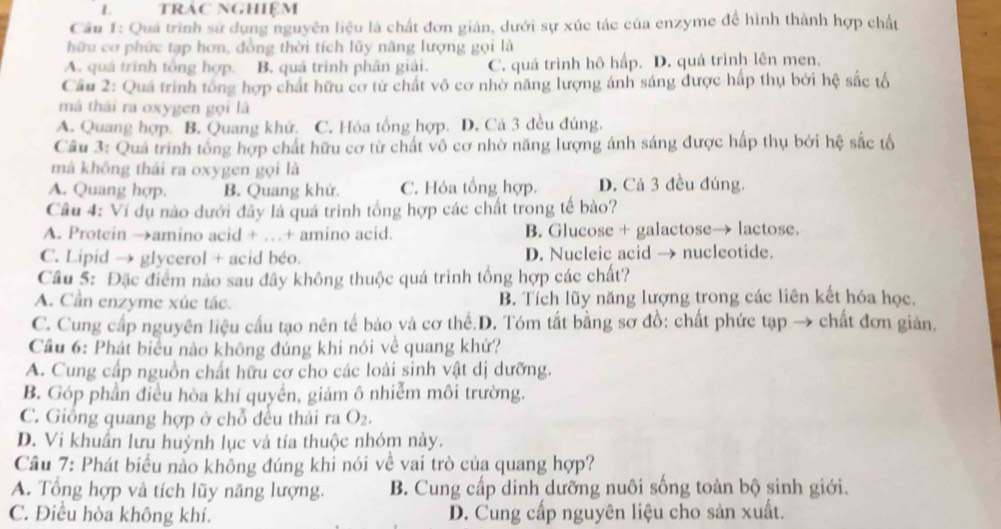 trác nghiệm
Câu 1: Quả trình sử dụng nguyên liệu là chất đơn giản, dưới sự xúc tác của enzyme để hình thành hợp chất
hữu cơ phức tạp hơn, đồng thời tích lũy năng lượng gọi là
A. quá trình tổng hợp. B. quá trình phân giải. C. quá trình hô hấp. D. quá trình lên men.
Cầu 2: Quá trình tổng hợp chất hữu cơ từ chất vô cơ nhờ năng lượng ánh sáng được hấp thụ bởi hệ sắc tố
mã thái ra oxygen gọi là
A. Quang hợp. B. Quang khử. C. Hóa tổng hợp. D. Cả 3 đều đúng.
Câu 3: Quá trình tổng hợp chất hữu cơ từ chất vô cơ nhờ năng lượng ánh sáng được hấp thụ bởi hệ sắc tố
mà không thái ra oxygen gọi là
A. Quang hợp. B. Quang khử. C. Hóa tổng hợp. D. Cả 3 đều đúng.
Câu 4: Ví dụ nào dưới đây là quá trình tổng hợp các chất trong tế bào?
A. Protcin →amino acid + …+ amino acid. B. Glucose + galactose→ lactose.
C. Lipid → glycerol + acid béo. D. Nucleic acid → nucleotide.
Cầu 5: Đặc điểm nào sau đây không thuộc quá trình tổng hợp các chất?
A. Cần enzyme xúc tác. B. Tích lũy năng lượng trong các liên kết hóa học.
C. Cung cấp nguyên liệu cầu tạo nên tế bảo và cơ thể.D. Tóm tắt bằng sơ đồ: chất phức tạp → chất đơn giản.
Cầu 6: Phát biểu nào không đúng khi nói về quang khử?
A. Cung cấp nguồn chất hữu cơ cho các loài sinh vật dị dưỡng.
B. Góp phần điều hòa khí quyền, giảm ô nhiễm môi trường.
C. Giống quang hợp ở chỗ đều thái ra O_2.
D. Vi khuẩn lưu huỳnh lục và tía thuộc nhóm này.
Cầu 7: Phát biểu nằo không đúng khi nói về vai trò của quang hợp?
A. Tổng hợp và tích lũy năng lượng. B. Cung cấp dinh dưỡng nuôi sống toàn bộ sinh giới.
C. Điều hòa không khí. D. Cung cấp nguyên liệu cho sản xuất.