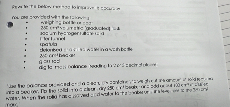 Rewrite the below method to improve its accuracy 
You are provided with the following: 
weighing bottle or boat
250cm^3 volumetric (graduated) flask 
sodium hydrogensulfate solid 
filter funnel 
spatula 
deionised or distilled water in a wash bottle
250cm^3 beaker 
glass rod 
digital mass balance (reading to 2 or 3 decimal places) 
‘Use the balance provided and a clean, dry container, to weigh out the amount of solid required 
into a beaker. Tip the solid into a clean, dry 250cm^3 beaker and add about 100cm^3 of distilled 
water. When the solid has dissolved add water to the beaker until the level rises to the 250cm^3
mark.'