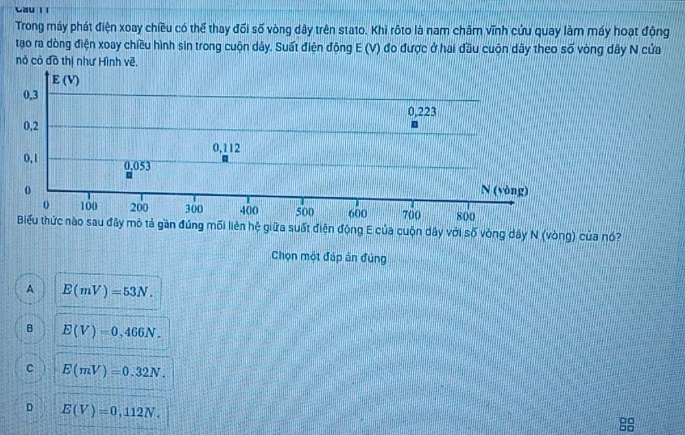 Cau 1 1
Trong máy phát điện xoay chiều có thể thay đối số vòng dây trên stato. Khi rộto là nam châm vĩnh cứu quay làm máy hoạt động
tạo ra dòng điện xoay chiều hình sin trong cuộn dây. Suất điện động E (V) đo được ở hai đầu cuộn dây theo số vòng dây N cứa
nó có đồ thị như Hình vẽ.
E(V)
0,3
0,223
0,2
0,112
0,1 0.053
o N (vòng)
0 100 200 300 400 500 600 700 800
Biểu thức nào sau đây mô tả gần đúng mối liên hệ giữa suất điện động E của cuộn dây với số vòng dây N (vòng) của nó?
Chọn một đúp án đúng
A E(mV)=53N.
B E(V)=0,466N.
C E(mV)=0.32N.
D E(V)=0,112N. 
88