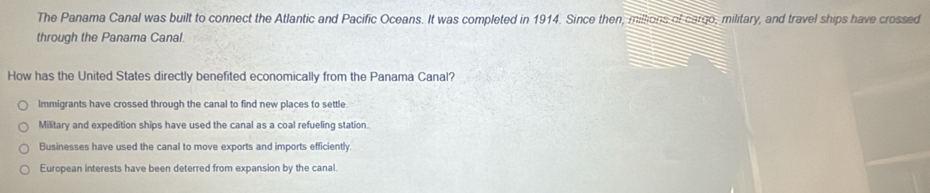 The Panama Canal was built to connect the Atlantic and Pacific Oceans. It was completed in 1914. Since then, millions of cargo, military, and travel ships have crossed
through the Panama Canal.
How has the United States directly benefited economically from the Panama Canal?
Immigrants have crossed through the canal to find new places to settle.
Military and expedition ships have used the canal as a coal refueling station.
Businesses have used the canal to move exports and imports efficiently
European interests have been deterred from expansion by the canal.