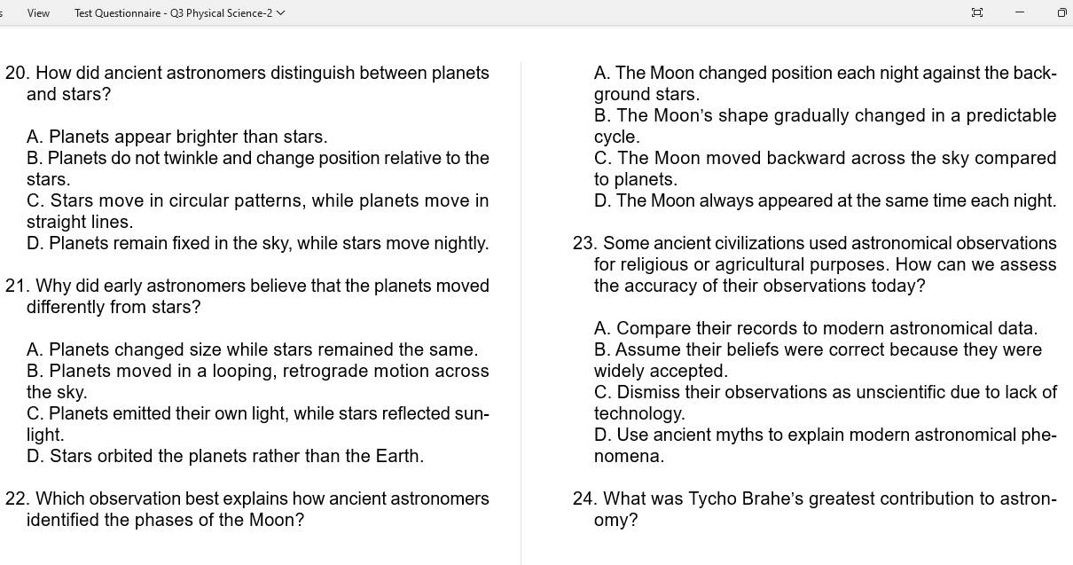 View Test Questionnaire - Q3 Physical Science-2 √ 
20. How did ancient astronomers distinguish between planets A. The Moon changed position each night against the back-
and stars? ground stars.
B. The Moon's shape gradually changed in a predictable
A. Planets appear brighter than stars. cycle.
B. Planets do not twinkle and change position relative to the C. The Moon moved backward across the sky compared
stars. to planets.
C. Stars move in circular patterns, while planets move in D. The Moon always appeared at the same time each night.
straight lines.
D. Planets remain fixed in the sky, while stars move nightly. 23. Some ancient civilizations used astronomical observations
for religious or agricultural purposes. How can we assess
21. Why did early astronomers believe that the planets moved the accuracy of their observations today?
differently from stars?
A. Compare their records to modern astronomical data.
A. Planets changed size while stars remained the same. B. Assume their beliefs were correct because they were
B. Planets moved in a looping, retrograde motion across widely accepted.
the sky. C. Dismiss their observations as unscientific due to lack of
C. Planets emitted their own light, while stars reflected sun- technology.
light. D. Use ancient myths to explain modern astronomical phe-
D. Stars orbited the planets rather than the Earth. nomena.
22. Which observation best explains how ancient astronomers 24. What was Tycho Brahe's greatest contribution to astron-
identified the phases of the Moon? omy?