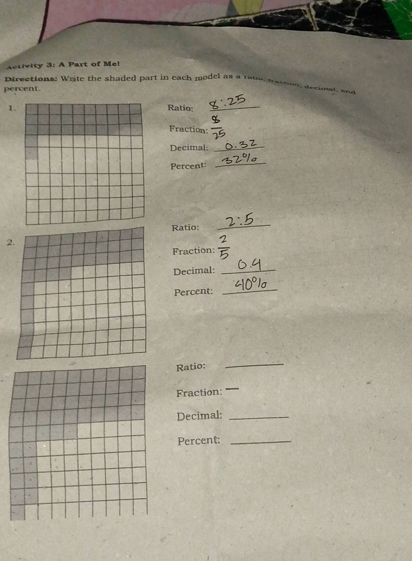 Activity 3: A Part of Me! 
Directions: Write the shaded part in each model as a rato, fraction, decimal, and 
percent. 
1.Ratio:_ 
Fraction: 
Decimal: 
_ 
Percent: 
_ 
Ratio: 
_ 
2 
Fraction: 
Decimal:_ 
Percent: 
_ 
Ratio: 
_ 
Fraction: _ 
Decimal:_ 
Percent:_