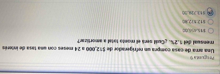 Pregunta 9
Una ama de casa compra un refrigerador de $12,000 a 24 meses con una tasa de interés
mensual del 1.2%. ¿Cuál será el monto total a amortizar?
$15.456,00
$12.172,80
m $13.728,00