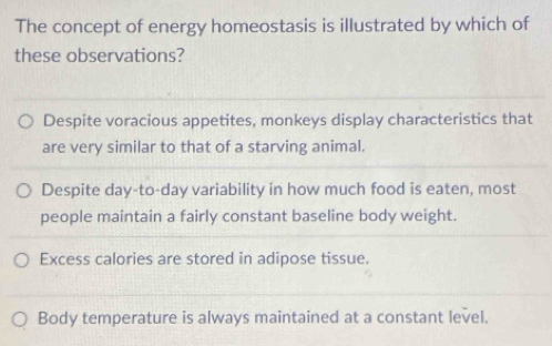 The concept of energy homeostasis is illustrated by which of
these observations?
Despite voracious appetites, monkeys display characteristics that
are very similar to that of a starving animal.
Despite day-to-day variability in how much food is eaten, most
people maintain a fairly constant baseline body weight.
Excess calories are stored in adipose tissue.
Body temperature is always maintained at a constant level.