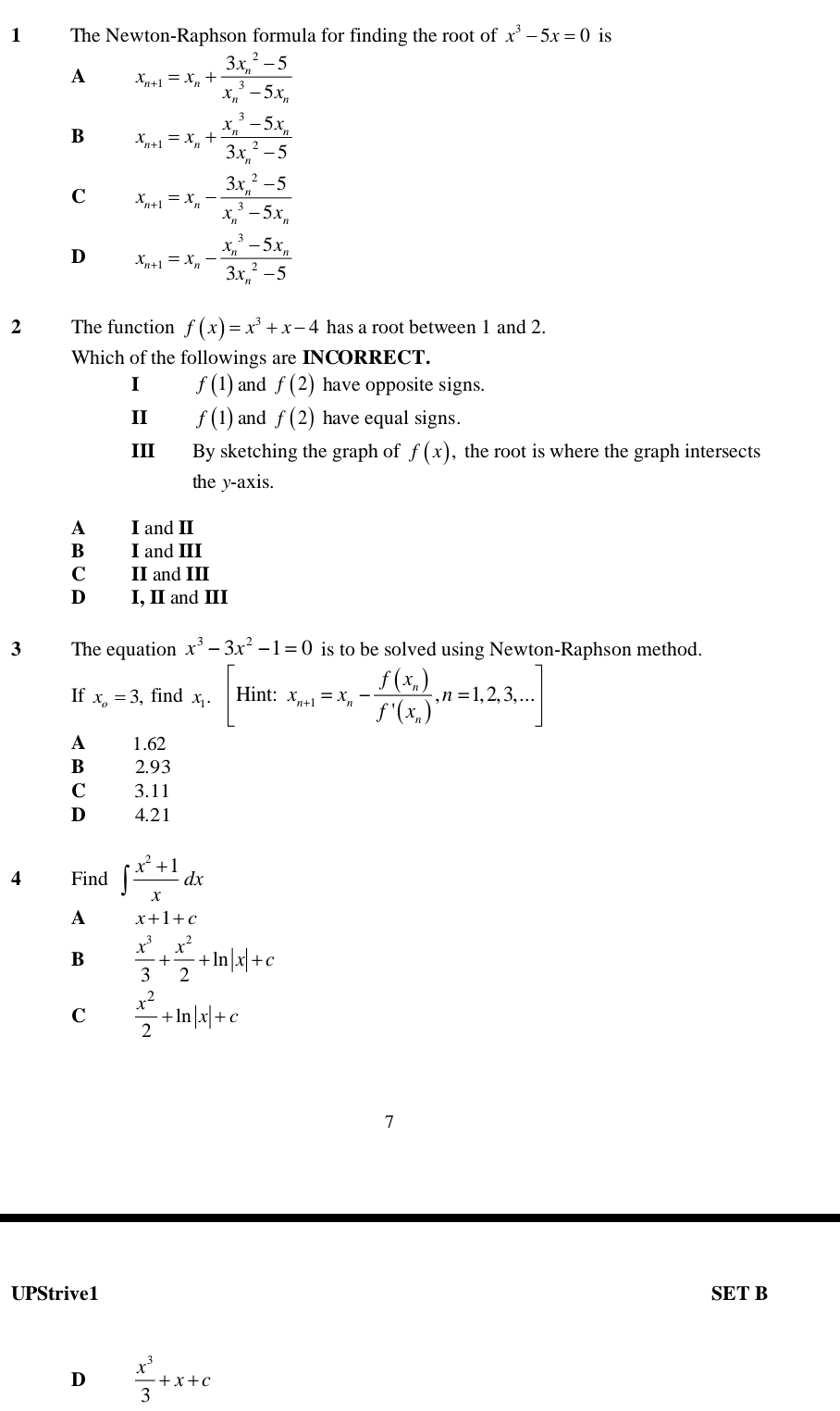 The Newton-Raphson formula for finding the root of x^3-5x=0 is
A x_n+1=x_n+frac (3x_n)^2-5(x_n)^3-5x_n
B x_n+1=x_n+frac (x_n)^3-5x_n(3x_n)^2-5
C x_n+1=x_n-frac (3x_n)^2-5(x_n)^3-5x_n
D x_n+1=x_n-frac (x_n)^3-5x_n(3x_n)^2-5
f(x)=x^3+x-4 has a root between 1 and 2.
Which of the followings are INCORRECT.
I f(1) and f(2) have opposite signs.
II f(1) and f(2) have equal signs.
III By sketching the graph of f(x) , the root is where the graph intersects
the y-axis.
A I and II
B I and III
C II and III
D I, II and III
3 The equation x^3-3x^2-1=0 is to be solved using Newton-Raphson method.
If x_o=3 , find x_1.|F Iint: , x_n+1=x_n-frac f(x_n)f'(x_n),n=1,2,3,...]
A 1.62
2.93
C 3.11
D 4.21
4 Find ∈t  (x^2+1)/x dx
A x+1+c
B  x^3/3 + x^2/2 +ln |x|+c
C  x^2/2 +ln |x|+c
7
UPStrive1 SET B
D  x^3/3 +x+c