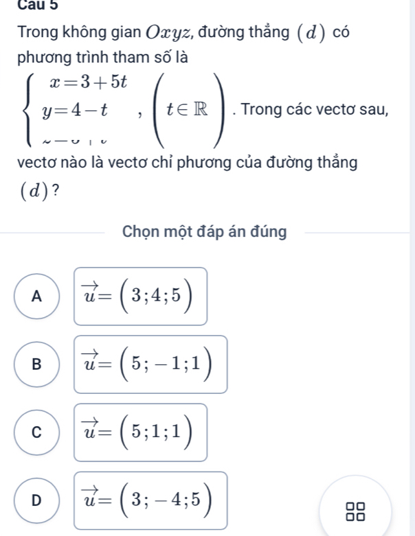 Cau 5
Trong không gian Oxγz, đường thẳng ( d) có
phương trình tham số là
beginarrayl x=3+5t y=4-t, z-v,endarray.  ,(t∈ R). Trong các vectơ sau,
vectơ nào là vectơ chỉ phương của đường thắng
(d)?
Chọn một đáp án đúng
A vector u=(3;4;5)
B vector u=(5;-1;1)
C vector u=(5;1;1)
D vector u=(3;-4;5)