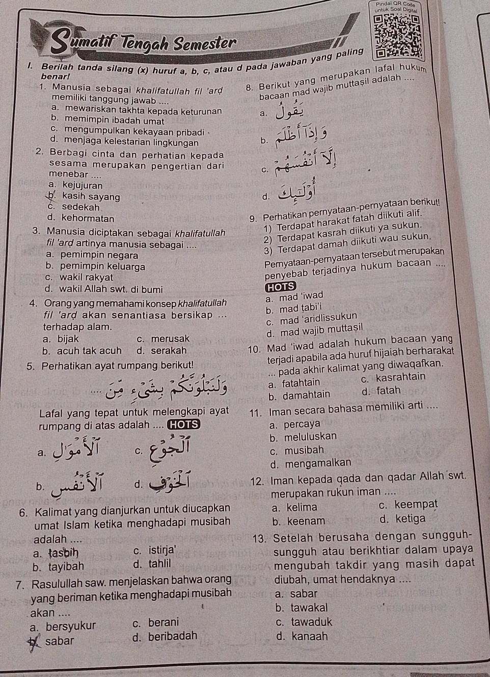 Sumatif Tengah Semester
I. Berilah tanda silang (x) huruf a, b, c, atau d pada jawaban yang paling
benar!
1. Manusia sebagai khalifatullah fil 'ard
8. Berikut yang merupakan lafal hukum
bacaan mad wajib muttaşil adalah ....
memiliki tanggung jawab ....
a. mewariskan takhta kepada keturunan a.
b. memimpin ibadah umat
c.mengumpulkan kekayaan pribadi b.
d. menjaga kelestarian lingkungan
2. Berbagi cinta dan perhatian kepada
sesama merupakan pengertian dari c.
menebar ....
a. kejujuran
b. kasih sayan d.
c. sedekah
d. kehormatan
9. Perhatikan pernyataan-pernyataan berikut!
3. Manusia diciptakan sebagai khalifatullah
1) Terdapat harakat fatah diikuti alif.
2) Terdapat kasrah diikuti ya sukun.
fil 'ard artinya manusia sebagai ....
a. pemimpin negara
3) Terdapat damah diikuti wau sukun.
b. pemimpin keluarga
Pernyataan-pernyataan tersebut merupakan
c. wakil rakyat
penyebab terjadinya hukum bacaan ....
d. wakil Allah swt. di bumi
HOTS
4. Orang yang memahami konsep khalifatullah a. mad ‘iwad
fil 'ard akan senantiasa bersikap ...
b. mad țabi'i
c. mad ‘aridlissukun
terhadap alam.
a. bijak c. merusak
d. mad wajib muttaşil
b. acuh tak acuh d. serakah
10. Mad 'iwad adalah hukum bacaan yang
5. Perhatikan ayat rumpang berikut! terjadi apabila ada huruf hijaiah berharakat
... pada akhir kalimat yang diwaqafkan.
a. fatahtain c. kasrahtain
b. damahtain d. fatah
Lafal yang tepat untuk melengkapi ayat 11. Iman secara bahasa memiliki arti ....
rumpang di atas adalah HOTS a. percaya
b. meluluskan
a. jg yǐ C. c. musibah
d. mengamalkan
b. 12. Iman kepada qada dan qadar Allah swt.
d.
merupakan rukun iman ....
6. Kalimat yang dianjurkan untuk diucapkan a. kelima c. keempat
umat Islam ketika menghadapi musibah b. keenam d. ketiga
adalah .... 13. Setelah berusaha dengan sungguh-
a. tasbih c. istirja' sungguh atau berikhtiar dalam upaya
b. tayibah d. tahlil mengubah takdir yang masih dapat
7. Rasulullah saw. menjelaskan bahwa orang diubah, umat hendaknya ....
yang beriman ketika menghadapi musibah a. sabar
akan ....
b. tawakal
a. bersyukur c. berani c. tawaduk
b sabar d. beribadah d. kanaah