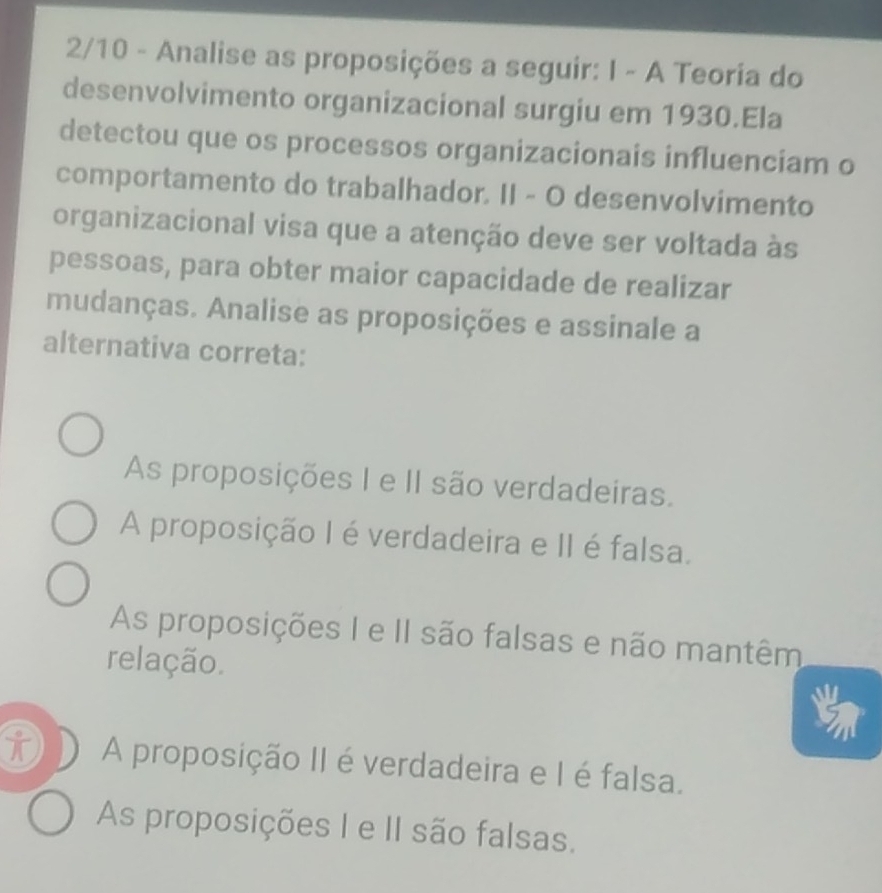 2/10 - Analise as proposições a seguir: I - A Teoria do
desenvolvimento organizacional surgiu em 1930.Ela
detectou que os processos organizacionais influenciam o
comportamento do trabalhador. II - O desenvolvimento
organizacional visa que a atenção deve ser voltada às
pessoas, para obter maior capacidade de realizar
mudanças. Analise as proposições e assinale a
alternativa correta:
As proposições I e II são verdadeiras.
A proposição I éverdadeira e II é falsa.
As proposições I e II são falsas e não mantêm
relação.
t A proposição II é verdadeira e I é falsa.
As proposições I e II são falsas.