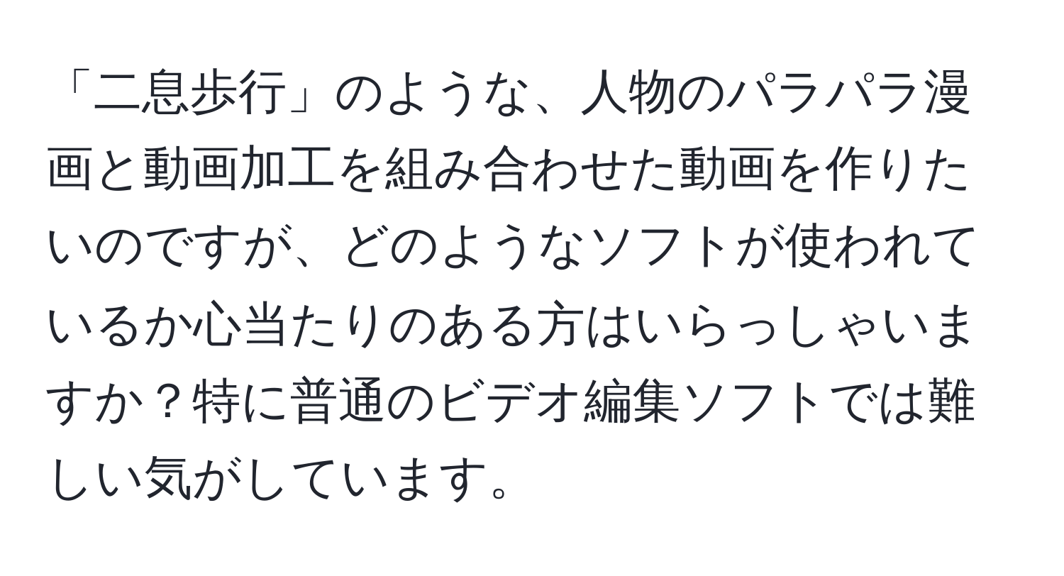 「二息歩行」のような、人物のパラパラ漫画と動画加工を組み合わせた動画を作りたいのですが、どのようなソフトが使われているか心当たりのある方はいらっしゃいますか？特に普通のビデオ編集ソフトでは難しい気がしています。