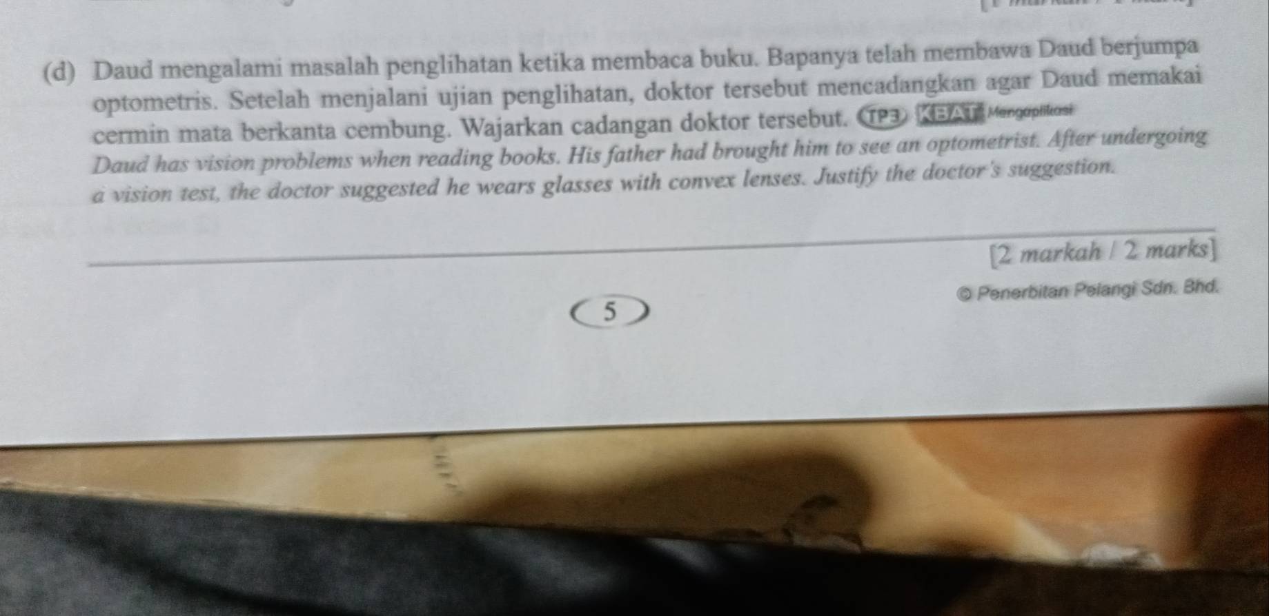 Daud mengalami masalah penglihatan ketika membaca buku. Bapanya telah membawa Daud berjumpa 
optometris. Setelah menjalani ujian penglihatan, doktor tersebut mencadangkan agar Daud memakai 
cermin mata berkanta cembung. Wajarkan cadangan doktor tersebut. TP3 3 n Mengoplitosi 
Daud has vision problems when reading books. His father had brought him to see an optometrist. After undergoing 
a vision test, the doctor suggested he wears glasses with convex lenses. Justify the doctor's suggestion. 
[2 markah / 2 marks] 
Penerbitan Pelangi Sdn. Bhd. 
5