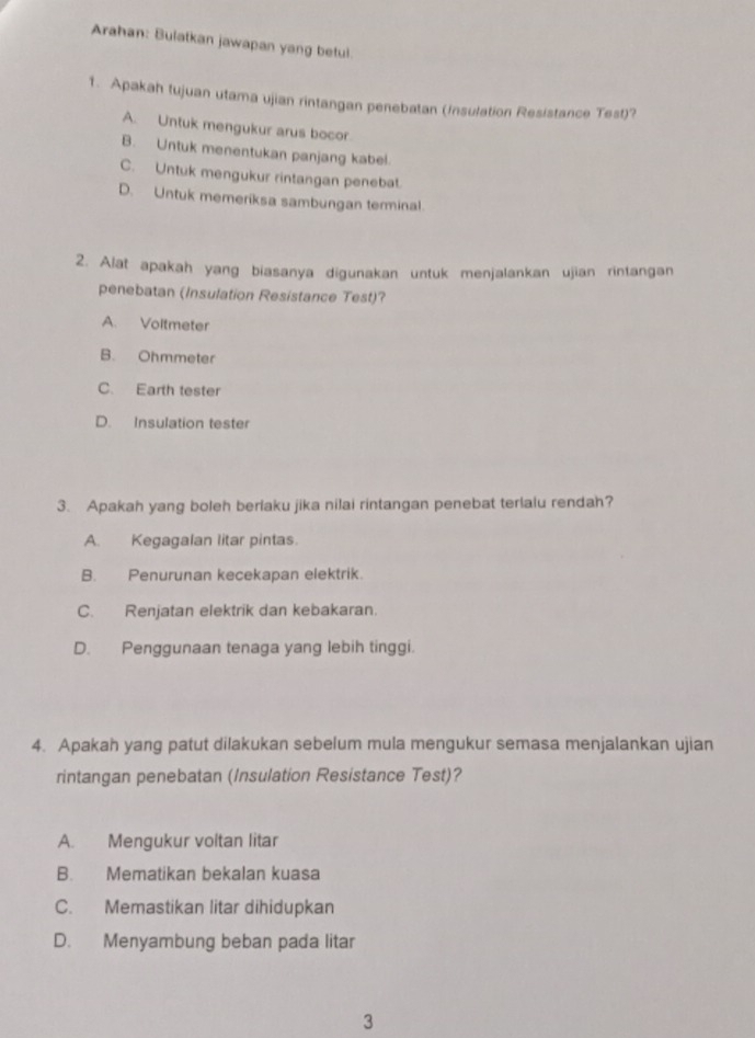 Arahan: Bulatkan jawapan yang betul.
1. Apakah tujuan utama ujian rintangan penebatan (Insulation Resistance Test)?
A. Untuk mengukur arus bocor.
B. Untuk menentukan panjang kabel.
C. Untuk mengukur rintangan penebat.
D. Untuk memeriksa sambungan terminal.
2. Alat apakah yang biasanya digunakan untuk menjalankan ujian rintangan
penebatan (Insulation Resistance Test)?
A. Voltmeter
B. Ohmmeter
C. Earth tester
D. Insulation tester
3. Apakah yang boleh berlaku jika nilai rintangan penebat terlalu rendah?
A. Kegagalan litar pintas.
B. Penurunan kecekapan elektrik.
C. Renjatan elektrik dan kebakaran.
D. Penggunaan tenaga yang lebih tinggi.
4. Apakah yang patut dilakukan sebelum mula mengukur semasa menjalankan ujian
rintangan penebatan (Insulation Resistance Test)?
A. Mengukur voltan litar
B. Mematikan bekalan kuasa
C. Memastikan litar dihidupkan
D. Menyambung beban pada litar
3