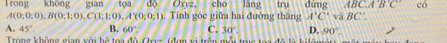 Trong không gian tọa độ Oxyz, cho lăng trụ đứng ABC. A'B'C' có
A(0;0;0), B(0;1;0), C(1;1;0), A'(0;0;1). Tính góc giữa hai đường thăng A'C' và BC'.
A. 45°. B. 60°. C. 30°. D. 90°. 
Trong không gian với hệ toa đô Qxvz (đợn vị trên mỗi trục toa đô là kilômát