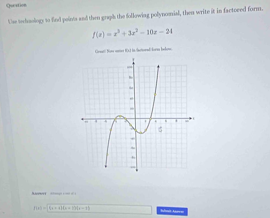 Question
Use technology to find points and then graph the following polynomial, then write it in factored form.
f(x)=x^3+3x^2-10x-24
Great! Now enter f(x) in factored form below.
Answer Attampt a out of a
f(x)=(x+4)(x+2)(x-2)
Submit Answer