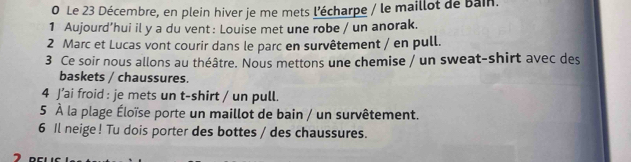 Le 23 Décembre, en plein hiver je me mets l'écharpe / le maillot de Bain. 
1 Aujourd’hui il y a du vent : Louise met une robe / un anorak. 
2 Marc et Lucas vont courir dans le parc en survêtement / en pull. 
3 Ce soir nous allons au théâtre. Nous mettons une chemise / un sweat-shirt avec des 
baskets / chaussures. 
4 J’ai froid : je mets un t-shirt / un pull. 
5 À la plage Éloïse porte un maillot de bain / un survêtement. 
6 Il neige ! Tu dois porter des bottes / des chaussures.