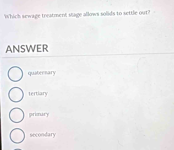 Which sewage treatment stage allows solids to settle out?
ANSWER
quaternary
tertiary
primary
secondary