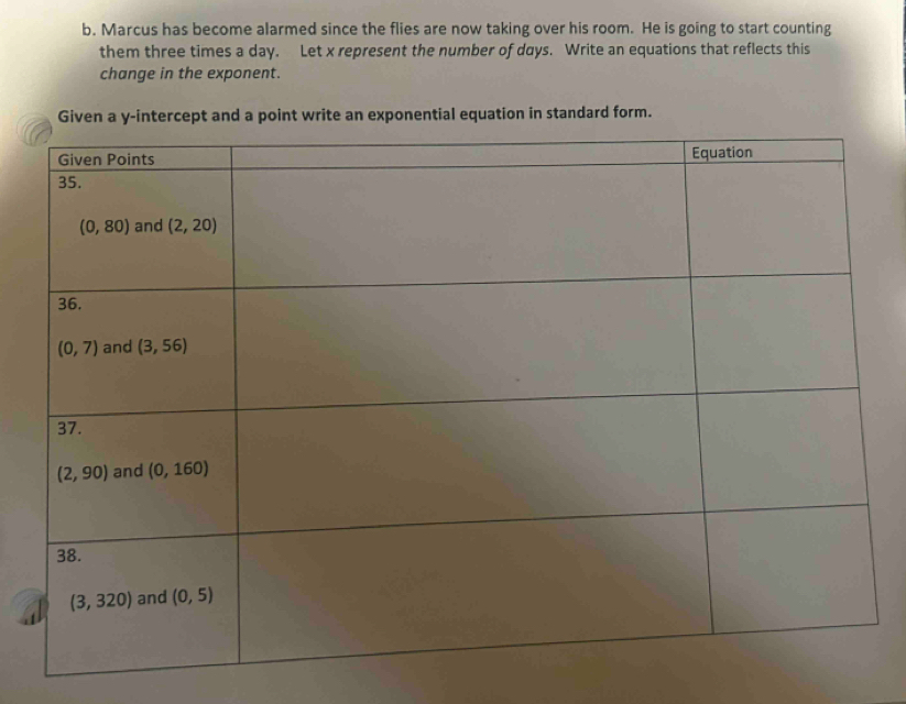 Marcus has become alarmed since the flies are now taking over his room. He is going to start counting
them three times a day. Let x represent the number of days. Write an equations that reflects this
change in the exponent.
Given a y-intercept and a point write an exponential equation in standard form.