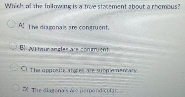 Which of the following is a true statement about a rhombus?
A) The diagonals are congruent.
B) All four angles are congruent.
C) The opposite angles are supplementary.
D) The diagonals are perpendicular.