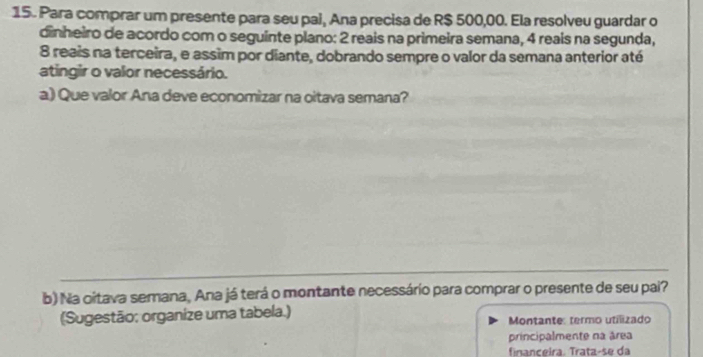 Para comprar um presente para seu pai, Ana precisa de R$ 500,00. Ela resolveu guardar o 
dinheiro de acordo com o seguinte plano: 2 reais na primeira semana, 4 reais na segunda,
8 reais na terceira, e assim por diante, dobrando sempre o valor da semana anterior até 
atingir o valor necessário. 
a) Que valor Ana deve economizar na oitava semana? 
b) Na citava semana, Ana já terá o montante necessário para comprar o presente de seu pai? 
(Sugestão: organize uma tabela.) Montante: termo utilizado 
principalmente na área 
finançeira. Trata-se da