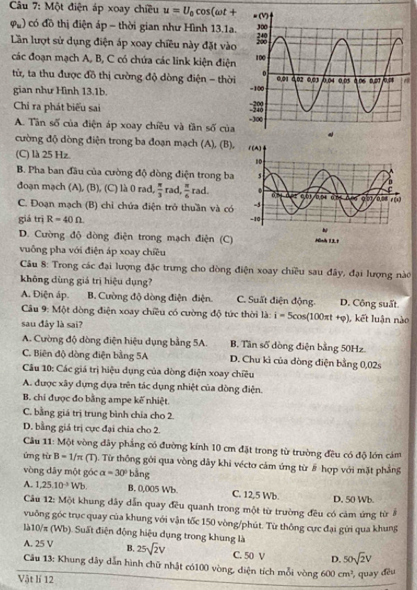 Một điện áp xoay chiều u=U_0cos (omega t+
varphi _u) có đồ thị điện áp - thời gian như Hình 13.1a.
Lần lượt sử dụng điện áp xoay chiều này đặt vào
các đoạn mạch A, B, C có chứa các link kiện điện
từ, ta thu được đồ thị cường độ dòng điện - thời
gian như Hình 13.1b. 
Chi ra phát biểu sai
A. Tân số của điện áp xoay chiều và tần số của
cường độ dòng điện trong ba đoạn mạch (A), (B),
(C) là 25 Hz.
B. Pha ban đầu của cường độ dòng diện trong ba
đoạn mạch (A), (B), (C) là 0 rad,  π /3  rad,  π /6  x=0
C. Đoạn mạch (B) chỉ chứa điện trở thuần và có
giá trị R=40Omega
D. Cường độ dòng điện trong mạch điện (C) 
vuông pha với điện áp xoay chiều
Câu 8: Trong các đại lượng đặc trưng cho dòng điện xoay chiều sau đây, đại lượng nào
không dùng giá trị hiệu dụng?
A. Điện áp. B. Cường độ dòng điện điện. C. Suất điện động. D. Công suất.
Câu 9: Một dòng điện xoay chiều có cường độ tức thời là: i=5cos (100π t+varphi ) , kết luận nào
sau đây là sai?
A. Cường độ dòng điện hiệu dụng bằng 5A. B. Tân số dòng điện bằng 50Hz.
C. Biên độ dòng điện bằng 5A D. Chu kì của dòng điện bằng 0,02s
Câu 10: Các giá trị hiệu dụng của dòng điện xoay chiều
A. được xây dựng dựa trên tác dụng nhiệt của dòng điện.
B. chỉ được đo bằng ampe kế nhiệt.
C. bằng giá trị trung bình chia cho 2.
D. bằng giả trị cực đại chia cho 2.
Câu 11: Một vòng dây phẳng có đường kính 10 cm đặt trong từ trường đều có độ lớn cảm
ứng từ B=1/π ( T ). Từ thông gới qua vòng dây khi véctơ cảm ứng từ # hợp với mặt phẳng
vòng dây một góc alpha =30° bằng
A. 1,25.10^(-3)Wb. B. 0,005 Wb. C. 12,5 Wb. D. 50 Wb.
Cầu 12: Một khung dây dẫn quay đều quanh trong một từ trường đều có cảm ứng từ 8
vuông góc trục quay của khung với vận tốc 150 vòng/phút. Từ thông cực đại gửi qua khung
là10/π (Wb). Suất điện động hiệu dụng trong khung là
A. 25 V
B. 25sqrt(2)V C. 50 V D. 50sqrt(2)V
Câu 13: Khung dây dẫn hình chữ nhật có100 vòng, diện tích mỗi vòng 600cm^2 , quay đều
Vật lí 12