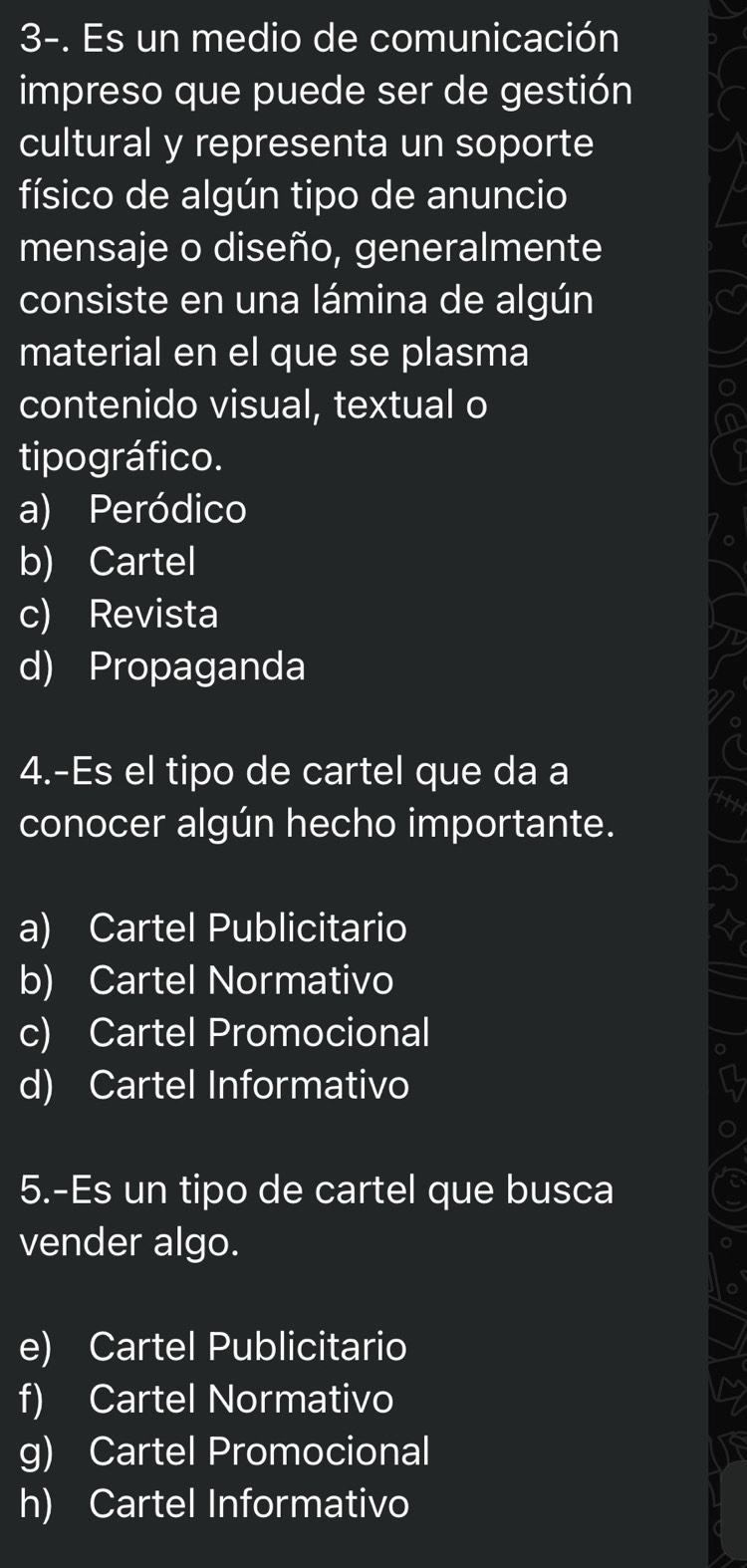 3-. Es un medio de comunicación
impreso que puede ser de gestión
cultural y representa un soporte
físico de algún tipo de anuncio
mensaje o diseño, generalmente
consiste en una lámina de algún
material en el que se plasma
contenido visual, textual o
tipográfico.
a) Peródico
b) Cartel
c) Revista
d) Propaganda
4.-Es el tipo de cartel que da a
conocer algún hecho importante.
a) Cartel Publicitario
b) Cartel Normativo
c) Cartel Promocional
d) Cartel Informativo
5.-Es un tipo de cartel que busca
vender algo.
e) Cartel Publicitario
f) Cartel Normativo
g) Cartel Promocional
h) Cartel Informativo