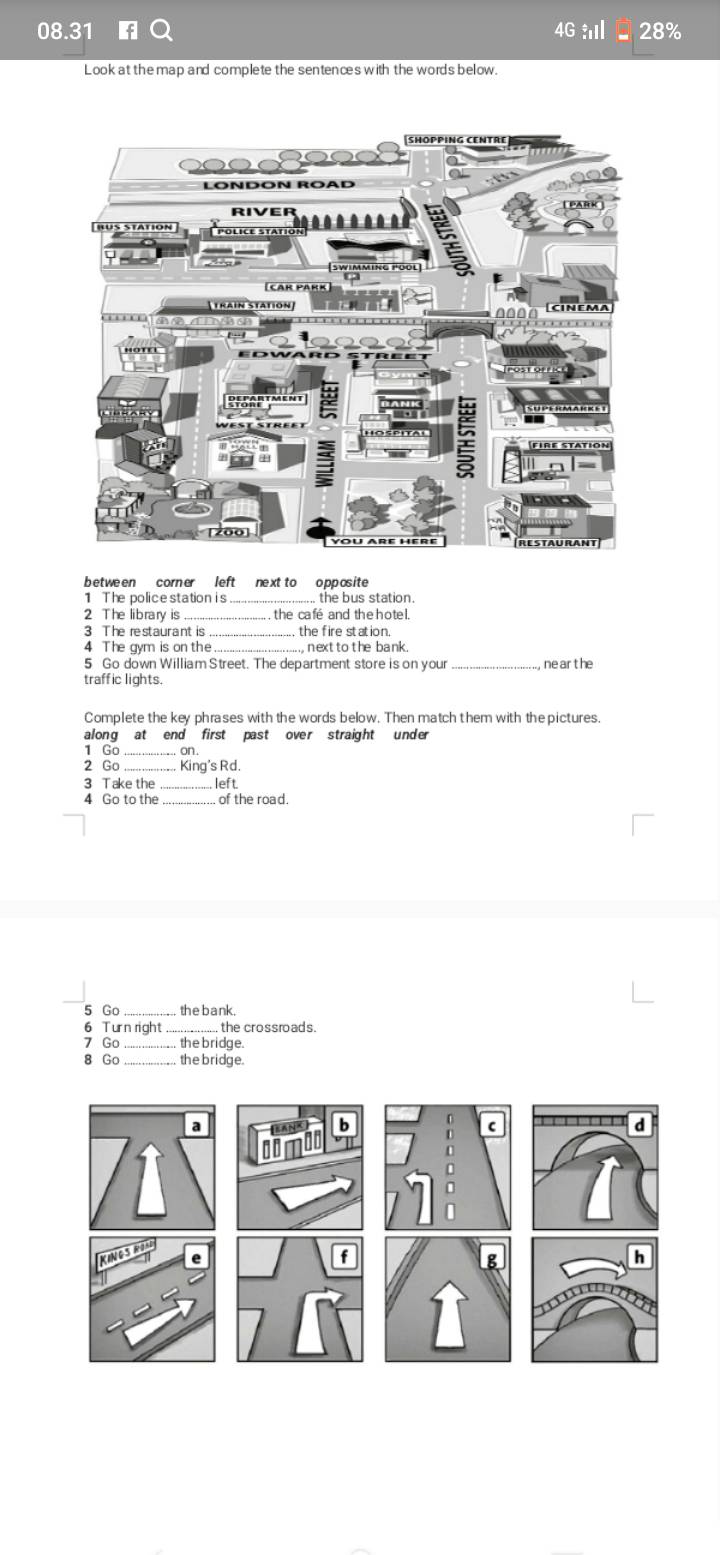 08.31 4G 28% 
Look at the map and complete the sentences with the words below. 
betwe en corner left next to o pposite 
1 The police station is ... the bus station. 
2 The library is . . the café and the hotel. 
3 The restaurant is , the fire station. 
4 The gym is on the nextto the bank. 
5 Go down William Street. The department store is on your , ne ar t he 
traffic lights. 
Complete the key phrases with the words below. Then match them with thepictures. 
along at end first past over straight under 
1 Go_ on . 
2 Go _ King's Rd. 
3 Take the left 
4 Go to the_ of the road. 
5 Go_ thebank. 
6 Turn right the crossroads. 
7 Go_ the bridge. 
8 Go the bridge.