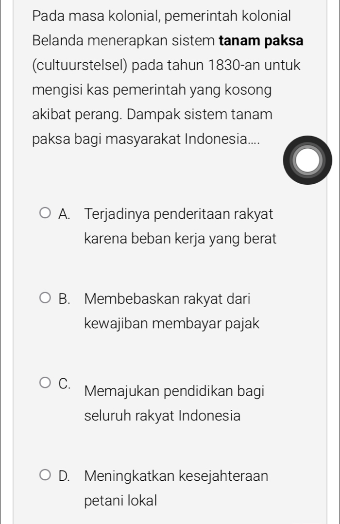 Pada masa kolonial, pemerintah kolonial
Belanda menerapkan sistem tanam paksa
(cultuurstelsel) pada tahun 1830-an untuk
mengisi kas pemerintah yang kosong
akibat perang. Dampak sistem tanam
paksa bagi masyarakat Indonesia....
A. Terjadinya penderitaan rakyat
karena beban kerja yang berat
B. Membebaskan rakyat dari
kewajiban membayar pajak
C. Memajukan pendidikan bagi
seluruh rakyat Indonesia
D. Meningkatkan kesejahteraan
petani lokal