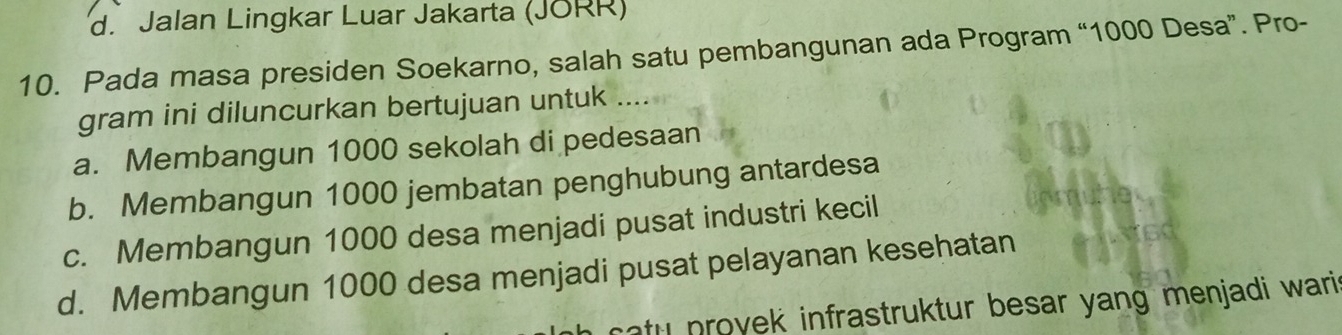 d. Jalan Lingkar Luar Jakarta (JORR)
10. Pada masa presiden Soekarno, salah satu pembangunan ada Program “ 1000 Desa”. Pro-
gram ini diluncurkan bertujuan untuk ....
a. Membangun 1000 sekolah di pedesaan
b. Membangun 1000 jembatan penghubung antardesa
c. Membangun 1000 desa menjadi pusat industri kecil
d. Membangun 1000 desa menjadi pusat pelayanan kesehatan
tu n ovek infrastruktur besar yang menjadi wari