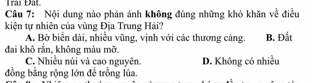 Trai Đất.
Câu 7: Nội dung nào phản ánh không đúng những khó khăn về điều
kiện tự nhiên của vùng Địa Trung Hải?
A. Bờ biển dài, nhiều vũng, vịnh với các thương cảng. B. Đất
đai khô rắn, không màu mỡ.
C. Nhiều núi và cao nguyên. D. Không có nhiều
đồng bằng rộng lớn để trồng lúa.