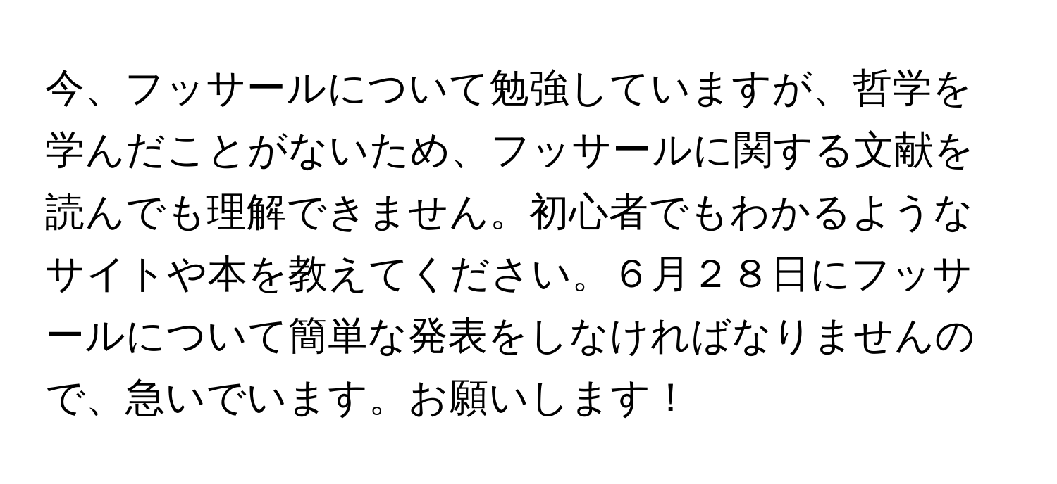 今、フッサールについて勉強していますが、哲学を学んだことがないため、フッサールに関する文献を読んでも理解できません。初心者でもわかるようなサイトや本を教えてください。６月２８日にフッサールについて簡単な発表をしなければなりませんので、急いでいます。お願いします！