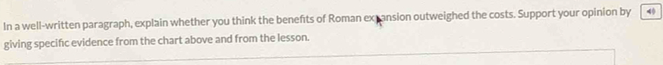 In a well-written paragraph, explain whether you think the benefts of Roman expansion outweighed the costs. Support your opinion by 40
giving specifıc evidence from the chart above and from the lesson.