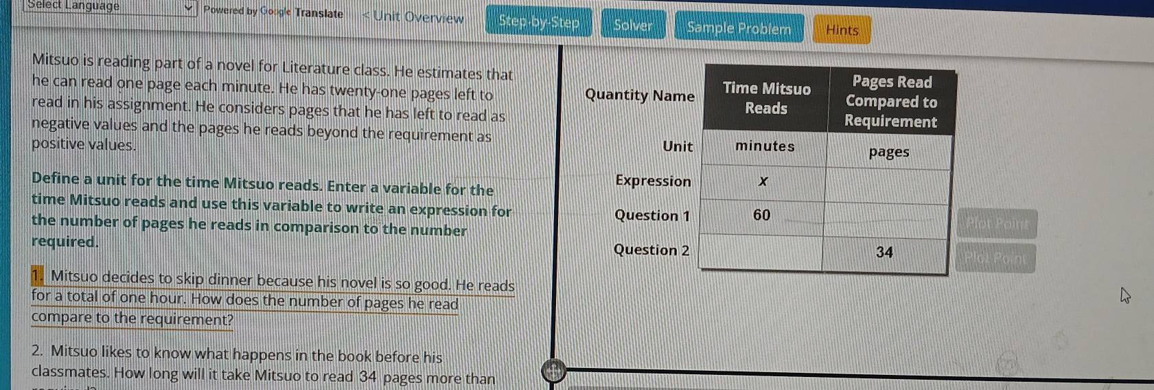 Select Language Powered by Gougle Translate < Unit Overview Step-by-Step Solver Sample Problem Hints 
Mitsuo is reading part of a novel for Literature class. He estimates that 
he can read one page each  minute. He has twenty-one pages left to 
Quantity Nam 
read in his assignment. He considers pages that he has left to read as 
negative values and the pages he reads beyond the requirement as 
positive values. Uni 
Define a unit for the time Mitsuo reads. Enter a variable for the Expressio 
time Mitsuo reads and use this variable to write an expression for 
Question lot Point 
the number of pages he reads in comparison to the number 
required. Question lot Paint 
Mitsuo decides to skip dinner because his novel is so good. He reads 
for a total of one hour. How does the number of pages he read 
compare to the requirement? 
2. Mitsuo likes to know what happens in the book before his 
classmates. How long will it take Mitsuo to read 34 pages more than