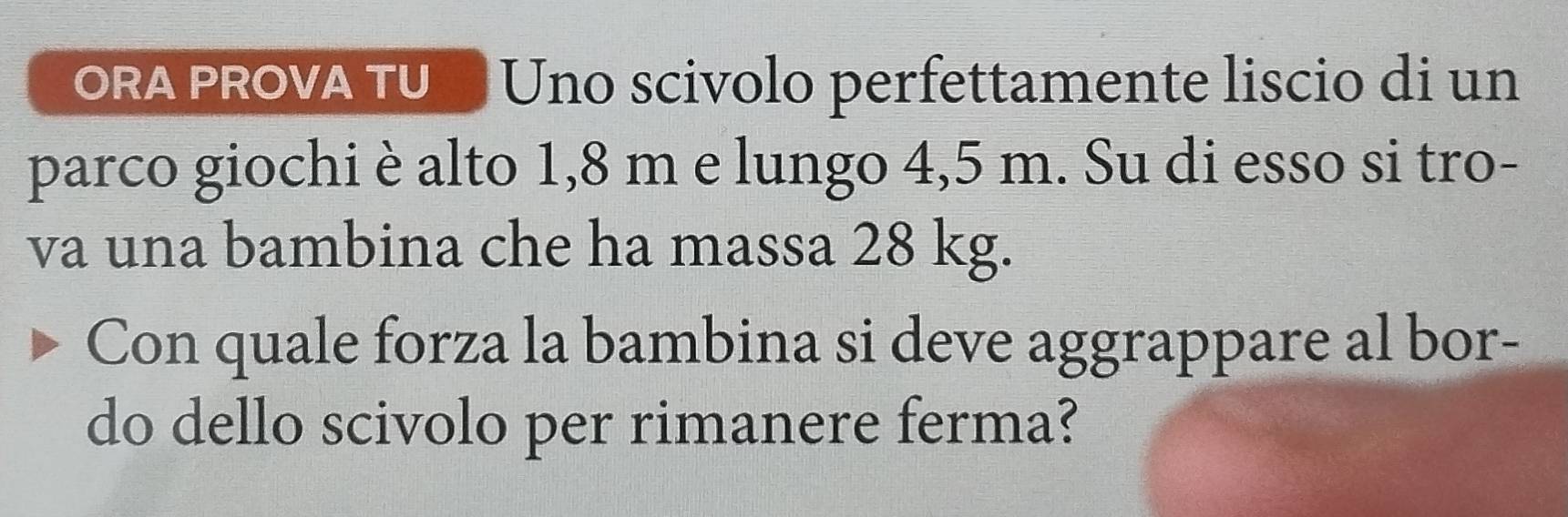 ORA PROVA TU Uno scivolo perfettamente liscio di un 
parco giochi è alto 1,8 m e lungo 4,5 m. Su di esso si tro- 
va una bambina che ha massa 28 kg. 
Con quale forza la bambina si deve aggrappare al bor- 
do dello scivolo per rimanere ferma?