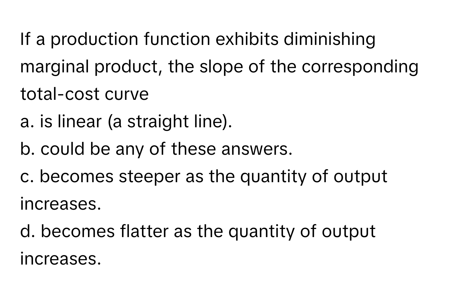 If a production function exhibits diminishing marginal product, the slope of the corresponding total-cost curve 
a. is linear (a straight line).
b. could be any of these answers.
c. becomes steeper as the quantity of output increases.
d. becomes flatter as the quantity of output increases.