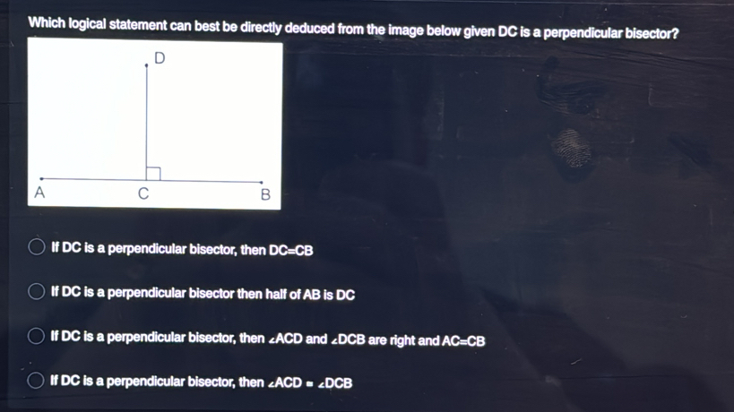 Which logical statement can best be directly deduced from the image below given DC is a perpendicular bisector?
If DC is a perpendicular bisector, then DC=CB
If DC is a perpendicular bisector then half of AB is DC
If DC is a perpendicular bisector, then ∠ ACD and ∠ DCB are right and AC=CB
If DC is a perpendicular bisector, then ∠ ACD=∠ DCB