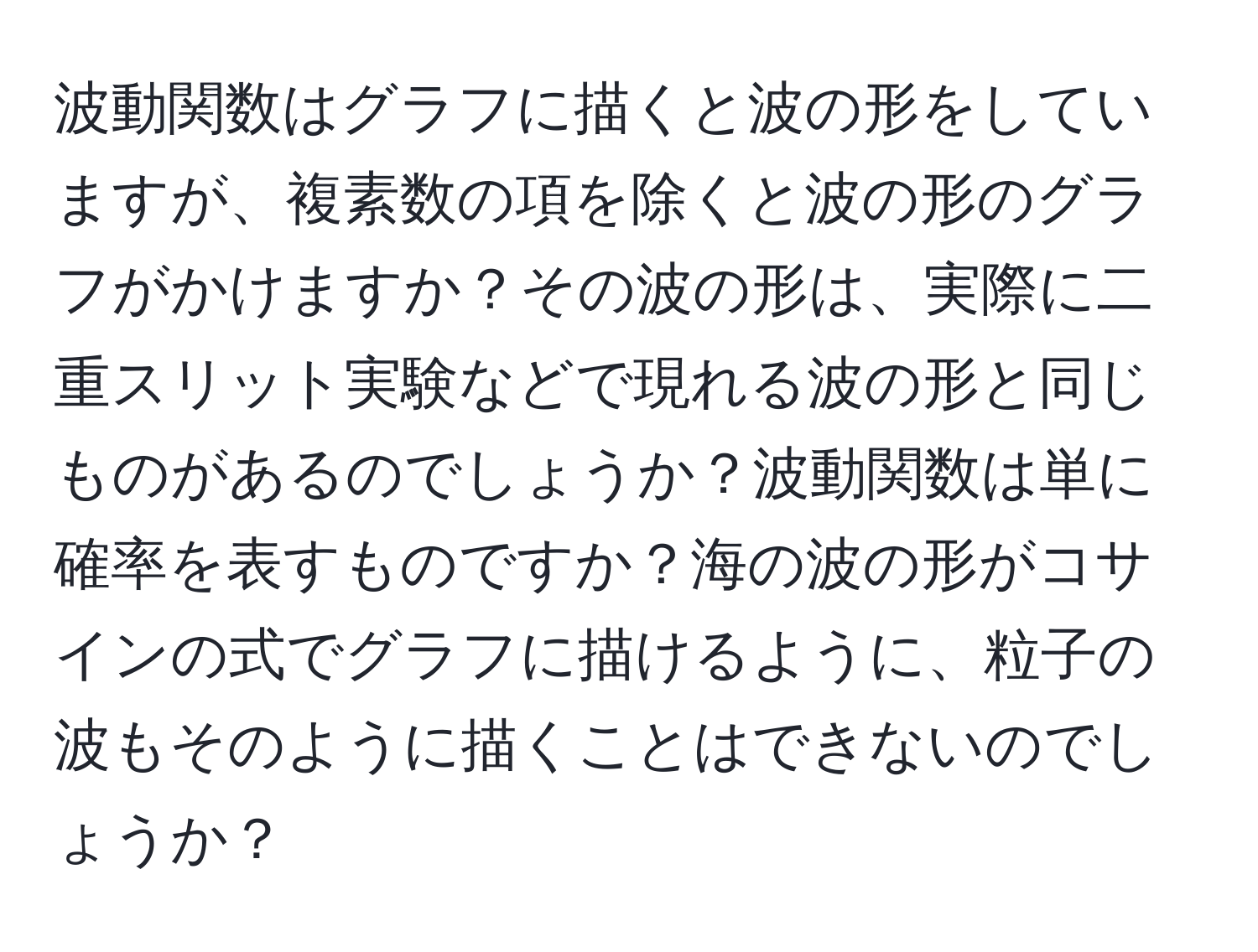 波動関数はグラフに描くと波の形をしていますが、複素数の項を除くと波の形のグラフがかけますか？その波の形は、実際に二重スリット実験などで現れる波の形と同じものがあるのでしょうか？波動関数は単に確率を表すものですか？海の波の形がコサインの式でグラフに描けるように、粒子の波もそのように描くことはできないのでしょうか？