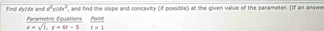 Find dy/dx and d^2y/dx^2 , and find the slope and concavity (if possible) at the given value of the parameter. (If an answe 
Parametric Equations
x=sqrt(t), y=6t-5  Point/t=1 