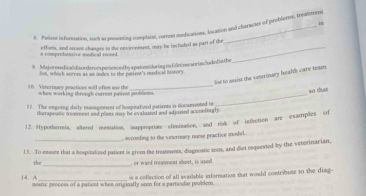 in 
8. Patient information, such as presenting complaint, current medications, location and character of problems, treatment 
_ 
efforts, and recent changes in the environment, may be included as part of the 
a comprehensive medical record. 
9. Major medicaldisorders experienced by a patient during its lifetime areincluded in the 
list, which serves as an index to the patient’s medical history. 
list to assist the veterinary health care team 
10. Veterinary practices will often use the 
_ 
when working through current patient problems._ 
so that 
11. The ongoing daily management of hospitalized patients is documented in 
therapeutic treatment and plans may be evaluated and adjusted accordingly. 
12. Hypothermia, altered mentation, inappropriate elimination, and risk of infection are examples of 
, according to the veterinary nurse practice model. 
13. To ensure that a hospitalized patient is given the treatments, diagnostic tests, and diet requested by the veterinarian, 
_ 
the , or ward treatment sheet, is used. 
14. A_ is a collection of all available information that would contribute to the diag- 
nostic process of a patient when originally seen for a particular problem.