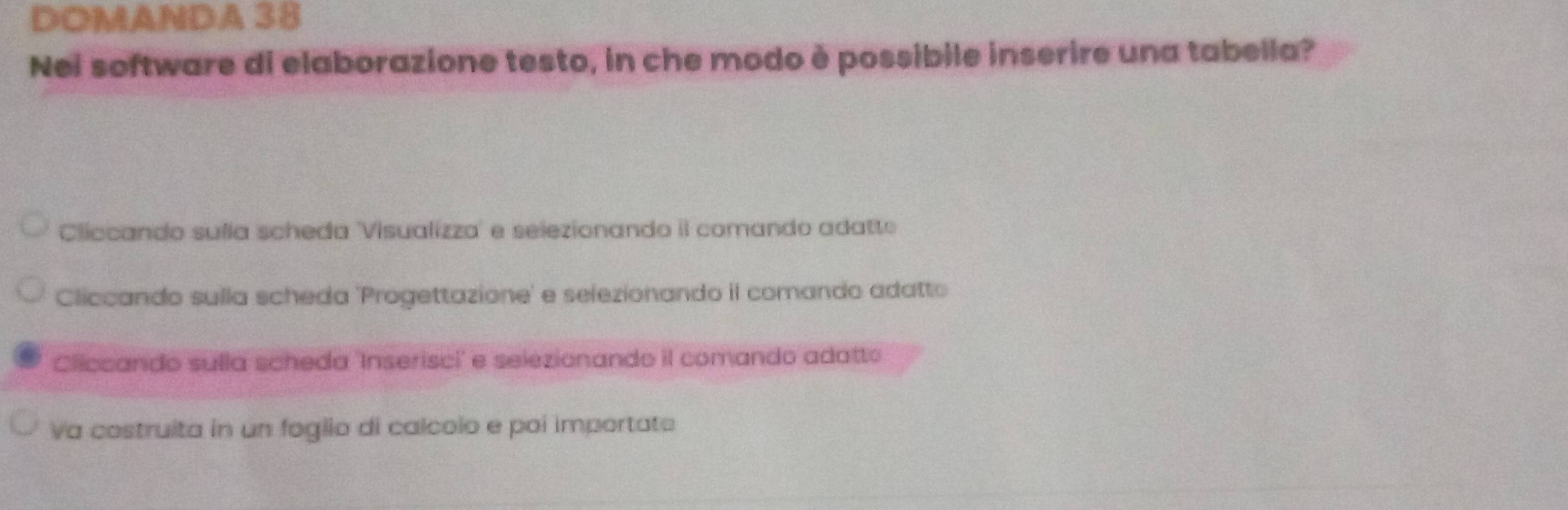 DOMANDA 38
Nei software di elaborazione testo, in che modo è possibile inserire una tabella?
Cliccando suíla scheda 'Visualizza' e selezionando il comando adatto
Cliccando sulla scheda 'Progettazione' e selezionando il comando adatto
Cliccando sulla scheda 'Inserisci' e selezionando il comando adatto
Va costruita in un foglio di calcolo e poi importate