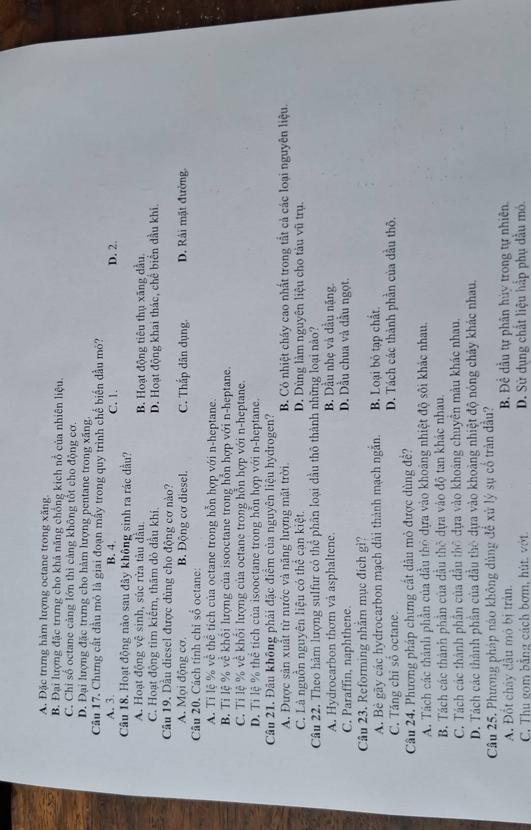 A. Đặc trưng hàm lượng octane trong xăng.
B. Đại lượng đặc trưng cho khả năng chống kích nổ của nhiên liệu.
C. Chỉ số octane càng lớn thì càng không tốt cho động cơ.
D. Đại lượng đặc trưng cho hàm lượng pentane trong xăng.
Câu 17. Chưng cất dầu mỏ là giai đoạn mấy trong quy trình chế biến dầu mỏ?
A. 3. B. 4. C. 1. D. 2.
Câu 18. Hoạt động nào sau đây không sinh ra rác dầu?
A. Hoạt động vệ sinh, súc rừa tàu dầu. B. Hoạt động tiêu thụ xăng dầu.
C. Hoạt động tìm kiếm, thăm dò dầu khí. D. Hoạt động khai thác, chế biến dầu khí.
Câu 19. Dầu diesel được dùng cho động cơ nào?
A. Mọi động cơ. B. Động cơ diesel. C. Thắp dân dụng. D. Rải mặt đường.
Câu 20. Cách tính chỉ số octane:
A. Tỉ lệ % về thể tích của octane trong hỗn hợp với n-heptane.
B. Tỉ lệ % về khổi lượng của isooctane trong hỗn hợp với n-heptane.
C. Tỉ lệ % về khối lượng của octane trong hỗn hợp với n-heptane.
D. Tỉ lệ % thể tích của isooctane trong hỗn hợp với n-heptane.
Câu 21. Đâu không phải đặc điểm của nguyên liệu hydrogen?
A. Được sản xuất từ nước và năng lượng mặt trời. B. Có nhiệt cháy cao nhất trong tất cả các loại nguyên liệu.
C. Là nguồn nguyên liệu có thể cạn kiệt. D. Dùng làm nguyên liệu cho tàu vũ trụ.
Câu 22. Theo hàm lượng sulfur có thể phân loại dầu thô thành những loại nào?
A. Hydrocarbon thơm và asphaltene. B. Dầu nhẹ và dầu nặng.
C. Paraffin, naphthene.
D. Dầu chua và dầu ngọt.
Câu 23. Reforming nhằm mục đích gì?
A. Bè gãy các hydrocarbon mạch dài thành mạch ngắn. B. Loại bỏ tạp chất.
C. Tăng chỉ số octane. D. Tách các thành phần của dầu thô.
Câu 24. Phương pháp chưng cất dầu mỏ được dùng đề?
A. Tách các thành phần của dầu thỏ dựa vào khoảng nhiệt độ sôi khác nhau.
B. Tách các thành phần của dầu thô dựa vào độ tan khác nhau.
C. Tách các thành phần của dầu thờ dựa vào khoảng chuyền màu khác nhau.
D. Tách các thành phần của dầu thô dựa vào khoảng nhiệt độ nóng chảy khác nhau.
Câu 25. Phương pháp nào không dùng để xử lý sự cổ tràn dầu?
A. Đốt chảy đầu mỏ bị tràn. B. Đề dầu tự phân hủy trong tự nhiên.
C. Thu gom bằng cách bơm, hút. vớt. D. Sử dụng chất liệu hấp phụ dầu mỏ.