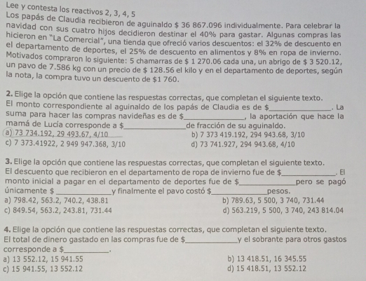 Lee y contesta los reactivos 2, 3, 4, 5
Los papás de Claudia recibieron de aguinaldo $ 36 867.096 individualmente. Para celebrar la
navidad con sus cuatro hijos decidieron destinar el 40% para gastar. Algunas compras las
hicieron en “La Comercial”, una tienda que ofreció varios descuentos: el 32% de descuento en
el departamento de deportes, el 25% de descuento en alimentos y 8% en ropa de invierno.
Motivados compraron lo siguiente: 5 chamarras de $ 1 270.06 cada una, un abrigo de $ 3 520.12,
un pavo de 7.586 kg con un precio de $ 128.56 el kilo y en el departamento de deportes, según
la nota, la compra tuvo un descuento de $1 760.
2. Elige la opción que contiene las respuestas correctas, que completan el siguiente texto.
El monto correspondiente al aguinaído de los papás de Claudia es de $_ .La
suma para hacer las compras navideñas es de $ , la aportación que hace la
mamá de Lucía corresponde a $_ de fracción de su aguinaldo.
a) 73 734.192, 29 493.67, 4/10 b) 7 373 419.192, 294 943.68, 3/10
c) 7 373.41922, 2 949 947.368, 3/10 d) 73 741.927, 294 943.68, 4/10
3. Elige la opción que contiene las respuestas correctas, que completan el siguiente texto.
El descuento que recibieron en el departamento de ropa de invierno fue de $._ . El
monto inicial a pagar en el departamento de deportes fue de $
únicamente $ _Ly finalmente el pavo costó $_ _pesos. pero se pagó
a) 798.42, 563.2, 740.2, 438.81 b) 789.63, 5 500, 3 740, 731.44
c) 849.54, 563.2, 243.81, 731.44 d) 563.219, 5 500, 3 740, 243 814.04
4. Elige la opción que contiene las respuestas correctas, que completan el siguiente texto.
El total de dinero gastado en las compras fue de $_ y el sobrante para otros gastos
corresponde a $ _.
a) 13 552.12, 15 941.55 b) 13 418.51, 16 345.55
c) 15 941.55, 13 552.12 d) 15 418.51, 13 552.12