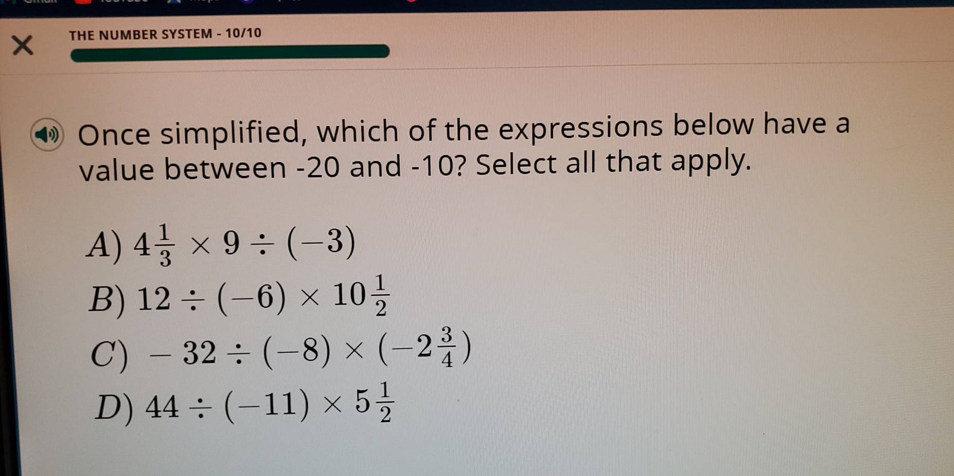 THE NUMBER SYSTEM - 10/10
Once simplified, which of the expressions below have a
value between -20 and -10? Select all that apply.
A) 4 1/3 * 9/ (-3)
B) 12/ (-6)* 10 1/2 
C) -32/ (-8)* (-2 3/4 )
D) 44/ (-11)* 5 1/2 