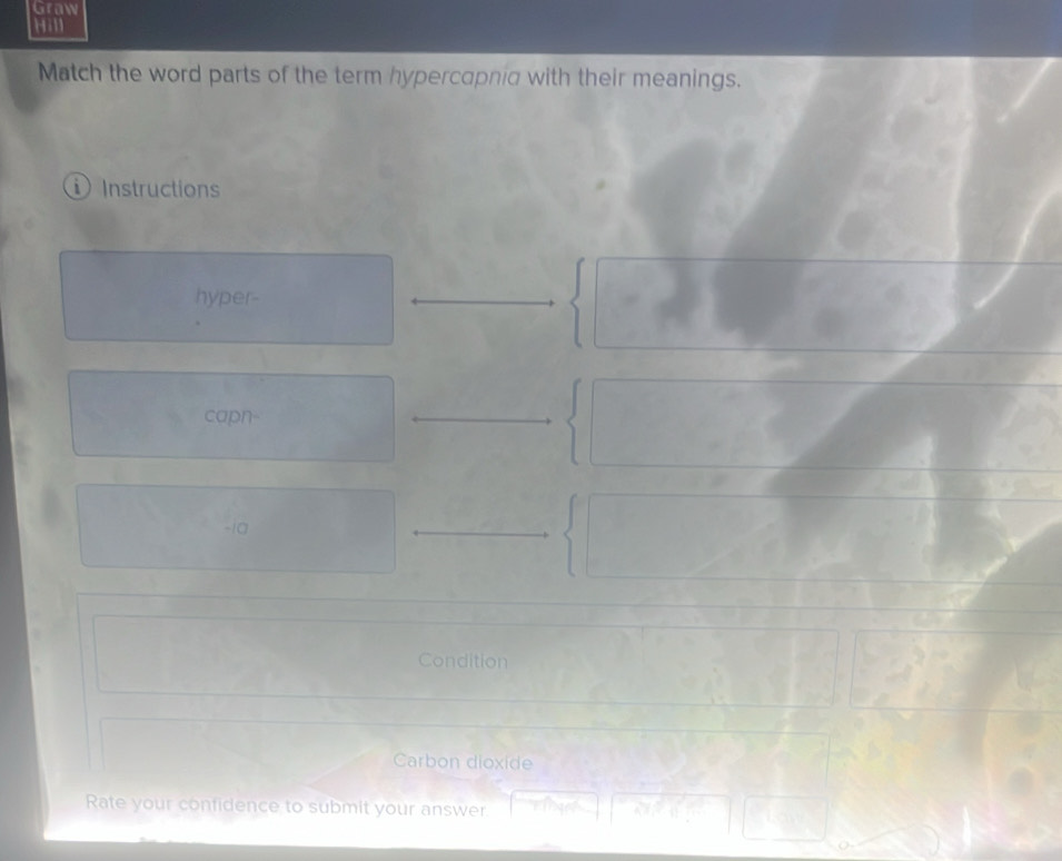 Graw 
Hill 
Match the word parts of the term hypercapnid with their meanings. 
Instruction 
hyper- 
capn- 
ia 
Condition 
Carbon dioxide 
Rate your confidence to submit your answer.