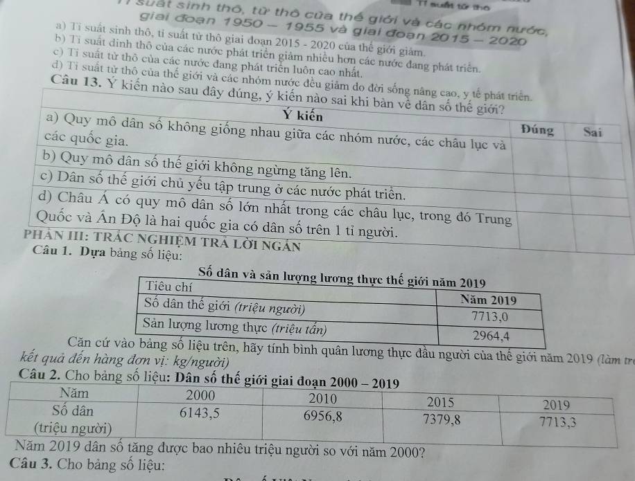 Tỉ suấ tử tho
sưất sinh thô, từ thô của thế giới và các nhóm nước,
giai đoạn 1950 - 1955 và giai đoạn 2015 - 2020
a) Tỉ suất sinh thô, tỉ suất từ thô giai đoạn 2015 - 2020 của thế giới giảm.
b) Ti suất dinh thô của các nước phát triển giảm nhiều hơn các nước đang phát triển.
c) Ti suất từ thô của các nước đang phát triển luôn cao nhất.
d) Ti suất tử thô của thế giới và các nhóm nước đều giảm do đời
Câu 13. Ý kiến nào 
Số 
Căn nh quân lương thực đầu người của thế giới năm 2019 (làm trị
kết quả đến hàng đợn vị: kg/người)
Câu 2. Cho bảng số liệu: Dân số
bao nhiêu triệu người so với năm 2000?
Câu 3. Cho bảng số liệu: