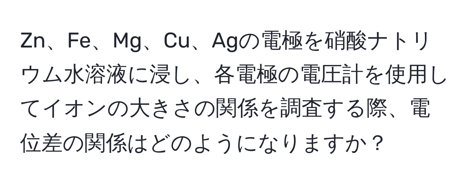 Zn、Fe、Mg、Cu、Agの電極を硝酸ナトリウム水溶液に浸し、各電極の電圧計を使用してイオンの大きさの関係を調査する際、電位差の関係はどのようになりますか？